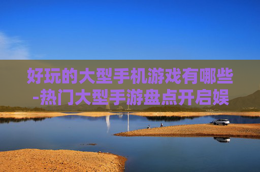 好玩的大型手机游戏有哪些-热门大型手游盘点开启娱乐新体验