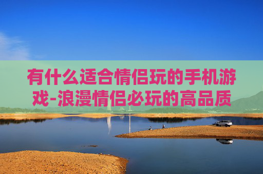 有什么适合情侣玩的手机游戏-浪漫情侣必玩的高品质手机游戏推荐