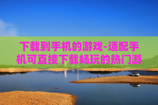下载到手机的游戏-适配手机可直接下载畅玩的热门游戏 下载到手机的游戏-适配手机可直接下载畅玩的热门游戏