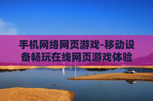 手机网络网页游戏-移动设备畅玩在线网页游戏体验