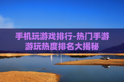 手机玩游戏排行-热门手游游玩热度排名大揭秘