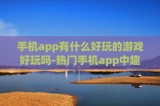 手机app有什么好玩的游戏好玩吗-热门手机app中趣味十足的游戏推荐