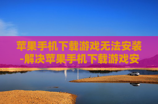 苹果手机下载游戏无法安装-解决苹果手机下载游戏安装失败难题