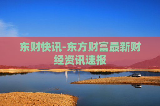 东财快讯-东方财富最新财经资讯速报