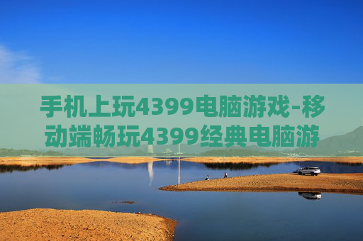 手机上玩4399电脑游戏-移动端畅玩4399经典电脑游戏体验 手机上玩4399电脑游戏-移动端畅玩4399经典电脑游戏体验