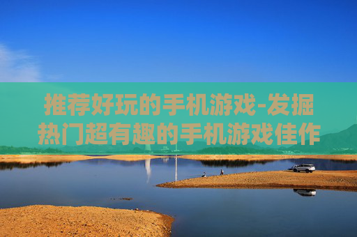 推荐好玩的手机游戏-发掘热门超有趣的手机游戏佳作 推荐好玩的手机游戏-发掘热门超有趣的手机游戏佳作