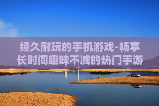 经久耐玩的手机游戏-畅享长时间趣味不减的热门手游体验 经久耐玩的手机游戏-畅享长时间趣味不减的热门手游体验