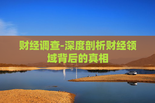 财经调查-深度剖析财经领域背后的真相