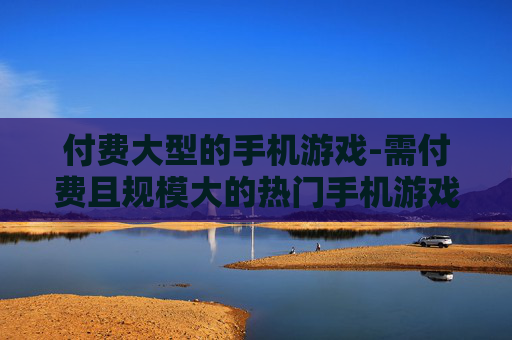 付费大型的手机游戏-需付费且规模大的热门手机游戏