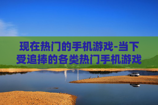 现在热门的手机游戏-当下受追捧的各类热门手机游戏