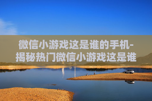 微信小游戏这是谁的手机-揭秘热门微信小游戏这是谁的手机玩法
