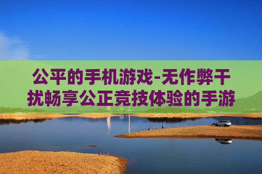 公平的手机游戏-无作弊干扰畅享公正竞技体验的手游