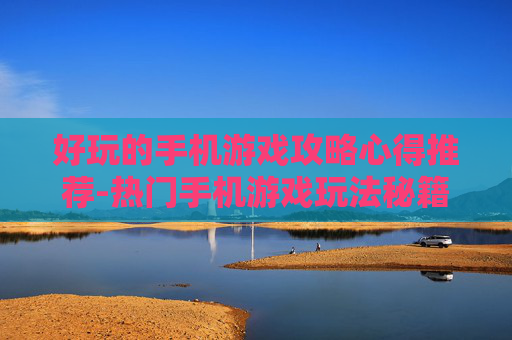好玩的手机游戏攻略心得推荐-热门手机游戏玩法秘籍大揭秘