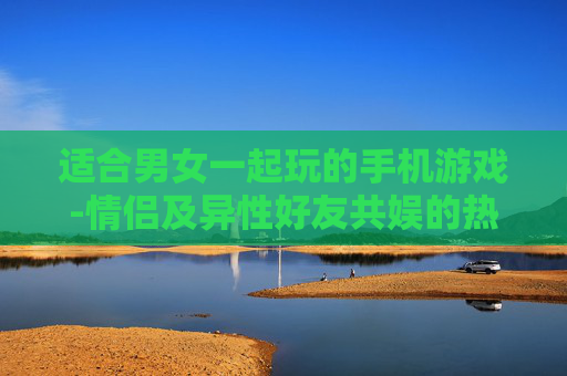 适合男女一起玩的手机游戏-情侣及异性好友共娱的热门手游推荐