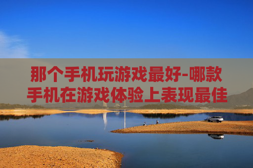 那个手机玩游戏最好-哪款手机在游戏体验上表现最佳