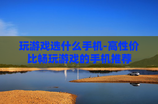 玩游戏选什么手机-高性价比畅玩游戏的手机推荐