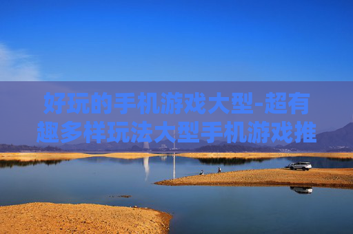 好玩的手机游戏大型-超有趣多样玩法大型手机游戏推荐