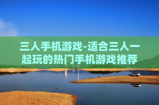 三人手机游戏-适合三人一起玩的热门手机游戏推荐