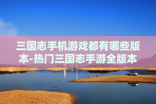 三国志手机游戏都有哪些版本-热门三国志手游全版本类型大揭秘