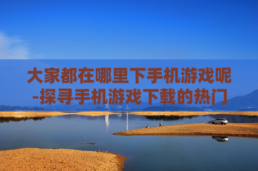 大家都在哪里下手机游戏呢-探寻手机游戏下载的热门去处 大家都在哪里下手机游戏呢-探寻手机游戏下载的热门去处