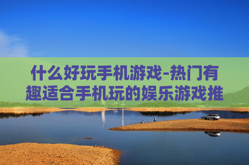 什么好玩手机游戏-热门有趣适合手机玩的娱乐游戏推荐