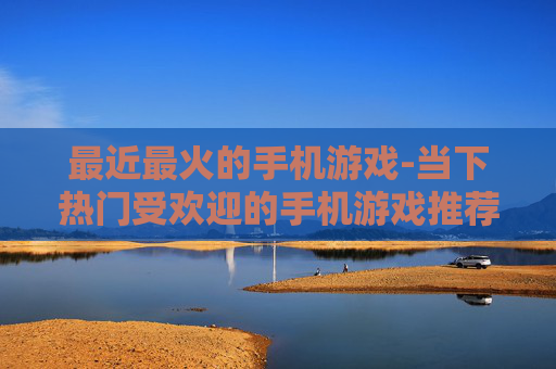 最近最火的手机游戏-当下热门受欢迎的手机游戏推荐
