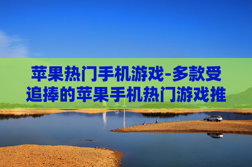 苹果热门手机游戏-多款受追捧的苹果手机热门游戏推荐
