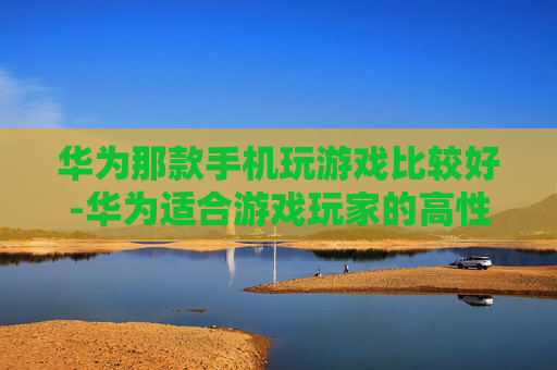 华为那款手机玩游戏比较好-华为适合游戏玩家的高性价比机型推荐