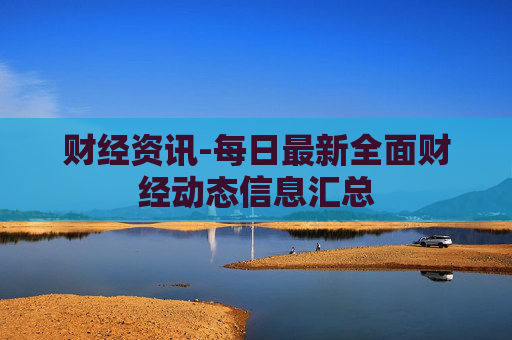 财经资讯-每日最新全面财经动态信息汇总