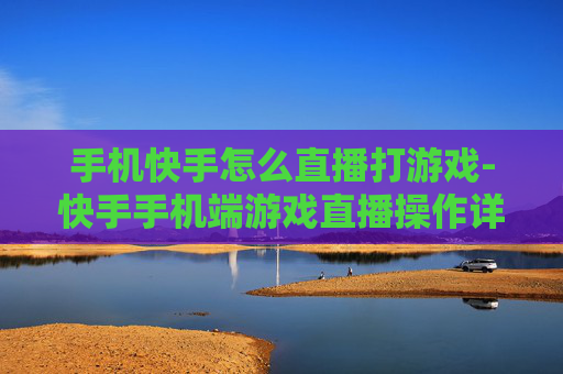 手机快手怎么直播打游戏-快手手机端游戏直播操作详细指南