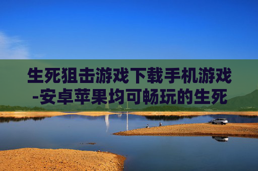 生死狙击游戏下载手机游戏-安卓苹果均可畅玩的生死狙击手游下载