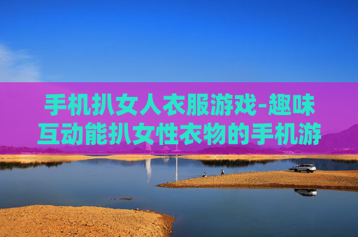 手机扒女人衣服游戏-趣味互动能扒女性衣物的手机游戏