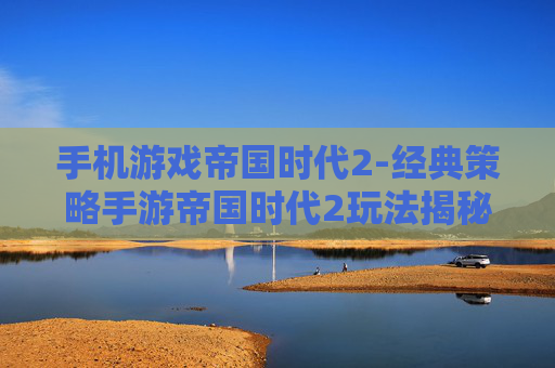 手机游戏帝国时代2-经典策略手游帝国时代2玩法揭秘