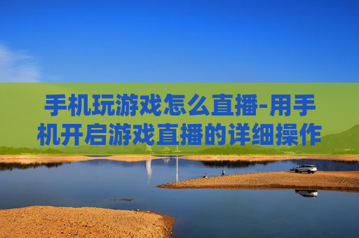 手机玩游戏怎么直播-用手机开启游戏直播的详细操作方法