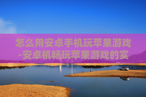 怎么用安卓手机玩苹果游戏-安卓机畅玩苹果游戏的实用方法