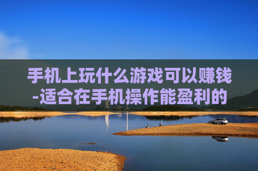 手机上玩什么游戏可以赚钱-适合在手机操作能盈利的游戏推荐