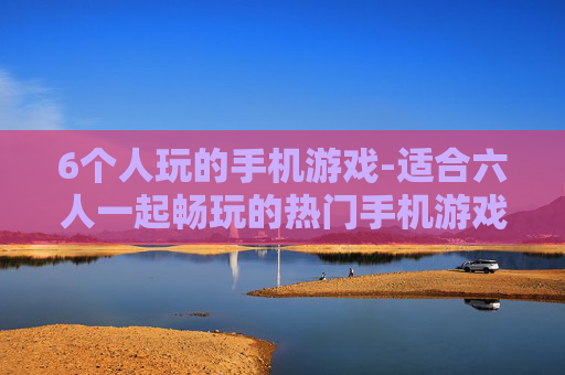 6个人玩的手机游戏-适合六人一起畅玩的热门手机游戏