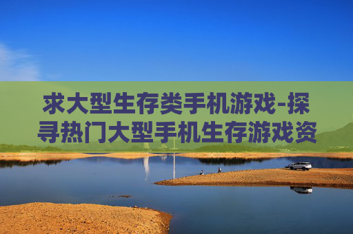 求大型生存类手机游戏-探寻热门大型手机生存游戏资源