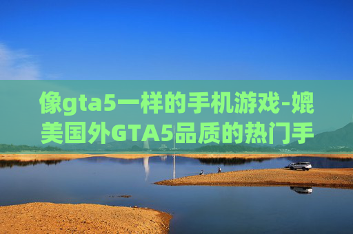 像gta5一样的手机游戏-媲美国外GTA5品质的热门手游推荐