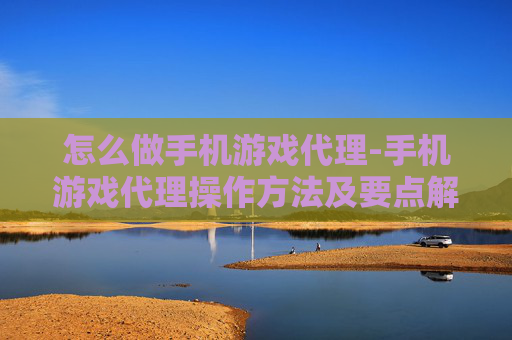 怎么做手机游戏代理-手机游戏代理操作方法及要点解析