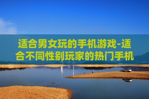 适合男女玩的手机游戏-适合不同性别玩家的热门手机游戏推荐