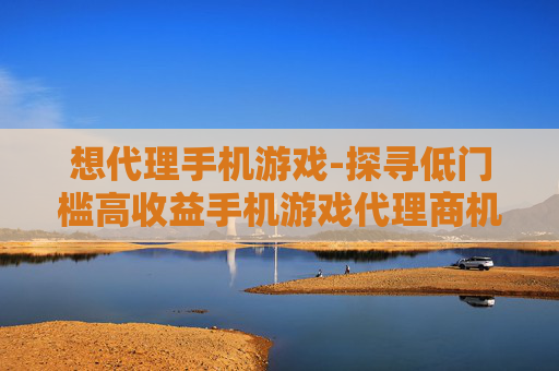 想代理手机游戏-探寻低门槛高收益手机游戏代理商机