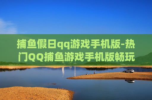 捕鱼假日qq游戏手机版-热门QQ捕鱼游戏手机版畅玩体验