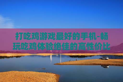 打吃鸡游戏最好的手机-畅玩吃鸡体验绝佳的高性价比手机