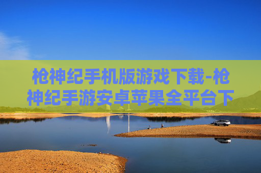 枪神纪手机版游戏下载-枪神纪手游安卓苹果全平台下载途径