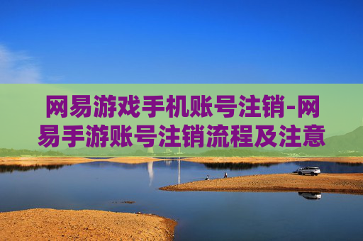 网易游戏手机账号注销-网易手游账号注销流程及注意要点