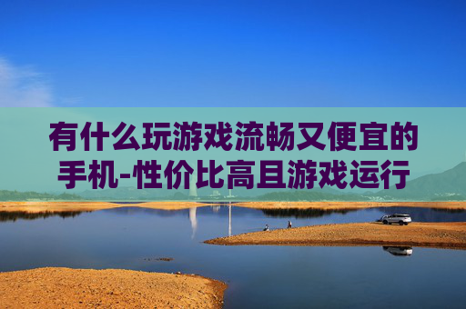 有什么玩游戏流畅又便宜的手机-性价比高且游戏运行顺畅的手机推荐