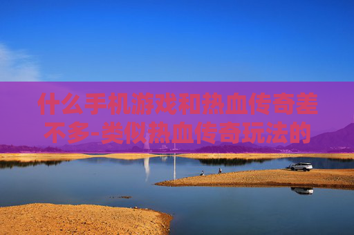 什么手机游戏和热血传奇差不多-类似热血传奇玩法的热门手机游戏推荐
