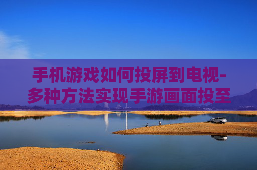 手机游戏如何投屏到电视-多种方法实现手游画面投至电视屏幕