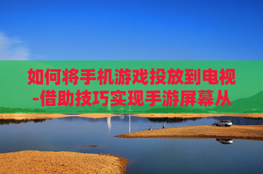 如何将手机游戏投放到电视-借助技巧实现手游屏幕从手机转电视